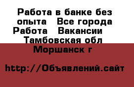 Работа в банке без опыта - Все города Работа » Вакансии   . Тамбовская обл.,Моршанск г.